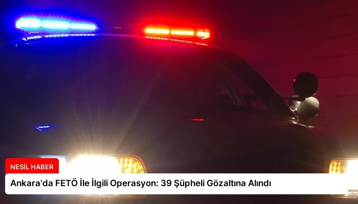 Ankara’da FETÖ İle İlgili Operasyon: 39 Şüpheli Gözaltına Alındı