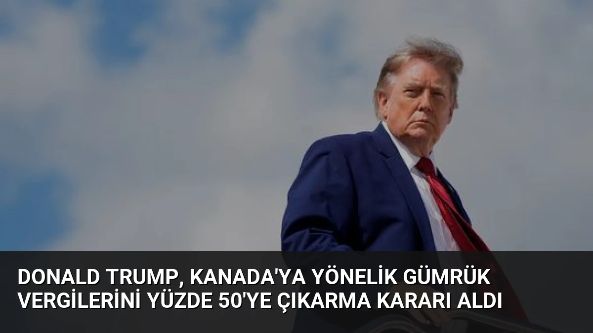 Donald Trump, Kanada’ya Yönelik Gümrük Vergilerini Yüzde 50’ye Çıkarma Kararı Aldı