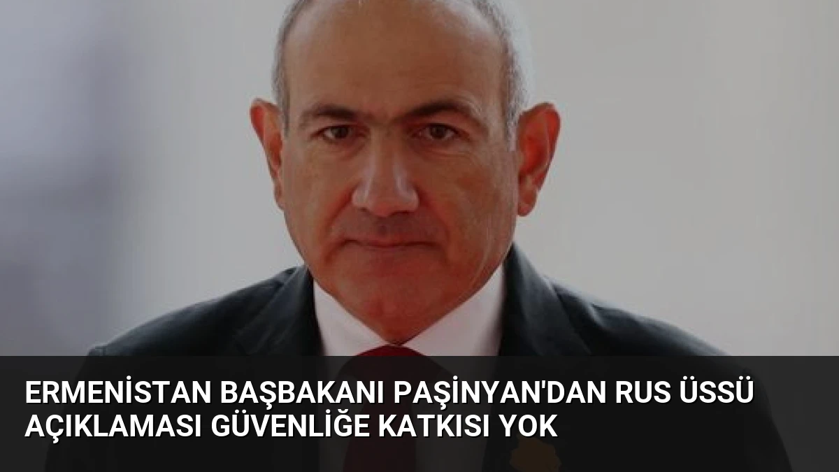 Ermenistan Başbakanı Paşinyan’dan Rus Üssü Açıklaması Güvenliğe Katkısı Yok
