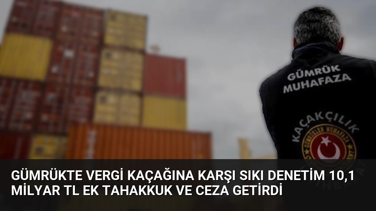 Gümrükte Vergi Kaçağına Karşı Sıkı Denetim 10,1 Milyar TL Ek Tahakkuk ve Ceza Getirdi